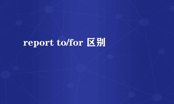 report to/for 区别