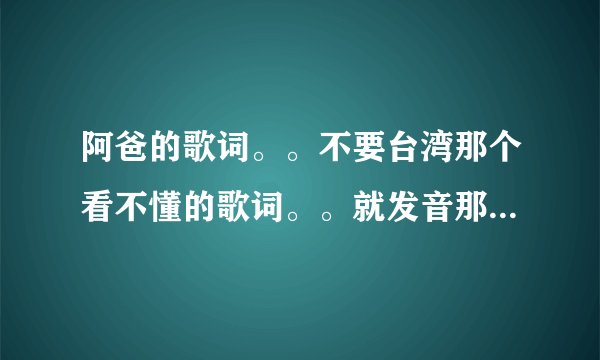 阿爸的歌词。。不要台湾那个看不懂的歌词。。就发音那种谐音的歌词。。