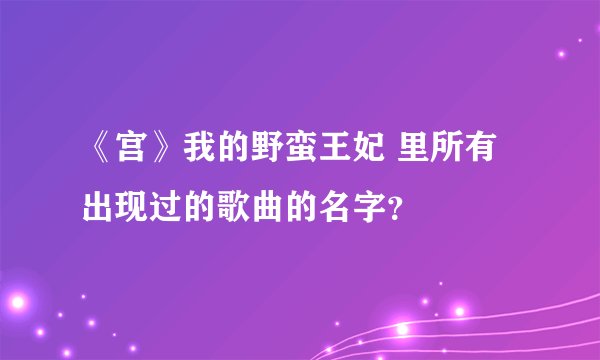 《宫》我的野蛮王妃 里所有出现过的歌曲的名字？