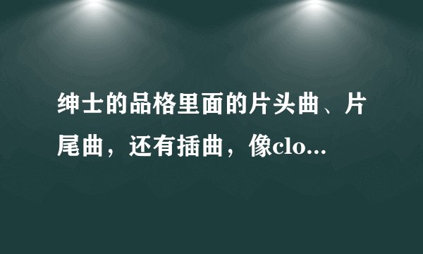 绅士的品格里面的片头曲、片尾曲，还有插曲，像cloin唱的之类的，列出来就好，谢谢~！