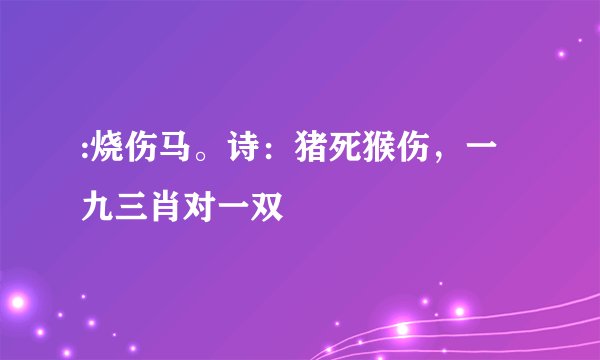 :烧伤马。诗：猪死猴伤，一九三肖对一双