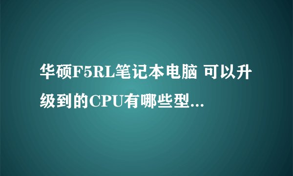 华硕F5RL笔记本电脑 可以升级到的CPU有哪些型号？ 可以升级的硬盘有哪些？ 谢谢