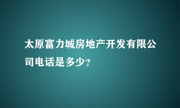 太原富力城房地产开发有限公司电话是多少？