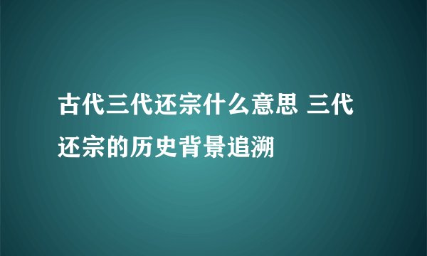 古代三代还宗什么意思 三代还宗的历史背景追溯