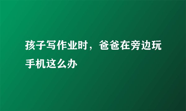 孩子写作业时，爸爸在旁边玩手机这么办