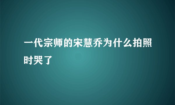 一代宗师的宋慧乔为什么拍照时哭了