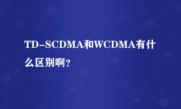 TD-SCDMA和WCDMA有什么区别啊？