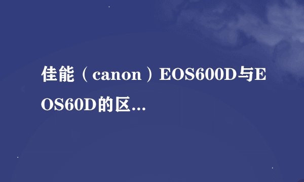 佳能（canon）EOS600D与EOS60D的区别是什么呢？
