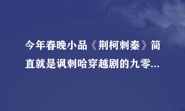 今年春晚小品《荆柯刺秦》简直就是讽刺哈穿越剧的九零后瞎哈穿越小说穿越剧？