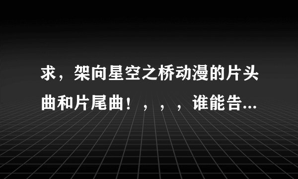 求，架向星空之桥动漫的片头曲和片尾曲！，，，谁能告诉我名字