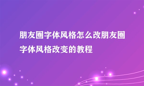 朋友圈字体风格怎么改朋友圈字体风格改变的教程