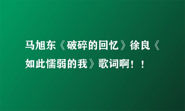 马旭东《破碎的回忆》徐良《如此懦弱的我》歌词啊！！