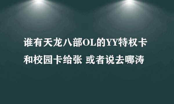 谁有天龙八部OL的YY特权卡和校园卡给张 或者说去哪涛