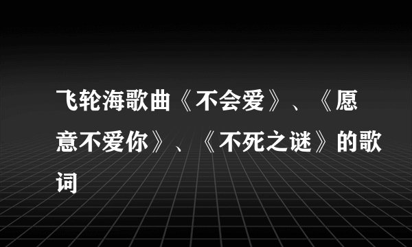 飞轮海歌曲《不会爱》、《愿意不爱你》、《不死之谜》的歌词