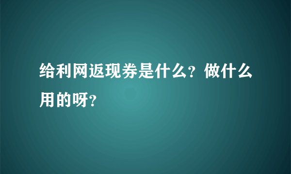 给利网返现券是什么？做什么用的呀？