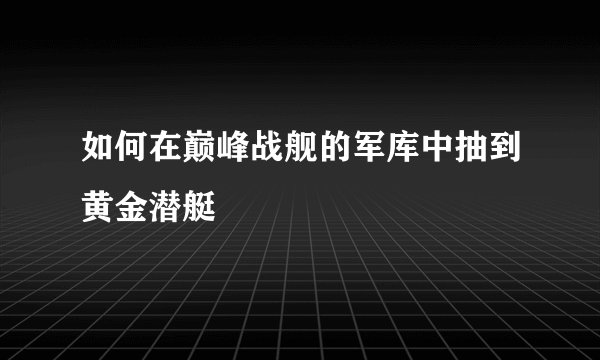 如何在巅峰战舰的军库中抽到黄金潜艇