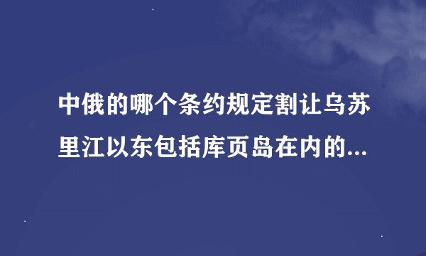 中俄的哪个条约规定割让乌苏里江以东包括库页岛在内的大约四十万平方公里的中国领土给沙俄？