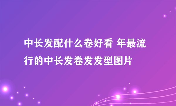 中长发配什么卷好看 年最流行的中长发卷发发型图片