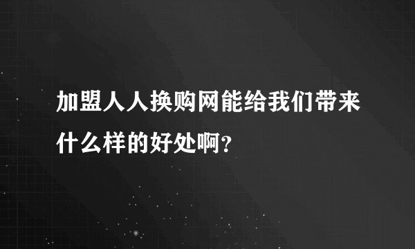 加盟人人换购网能给我们带来什么样的好处啊？