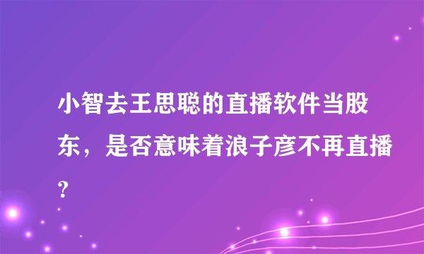小智去王思聪的直播软件当股东，是否意味着浪子彦不再直播？
