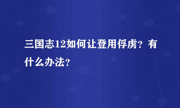 三国志12如何让登用俘虏？有什么办法？
