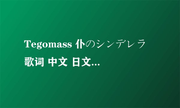 Tegomass 仆のシンデレラ 歌词 中文 日文 还有罗马音都要，拜托啦！
