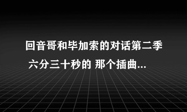 回音哥和毕加索的对话第二季 六分三十秒的 那个插曲 。 叫什么。？ 求大神指点。