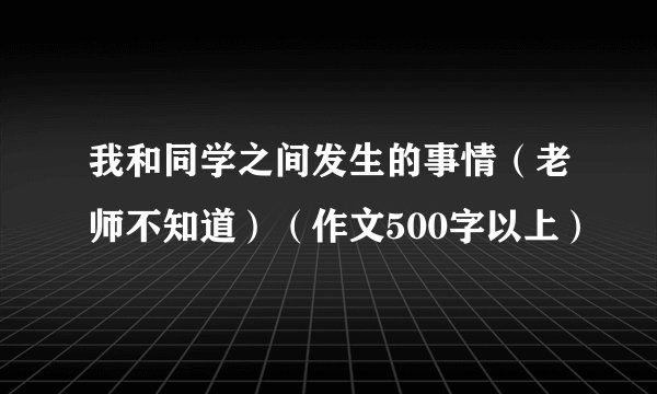 我和同学之间发生的事情（老师不知道）（作文500字以上）