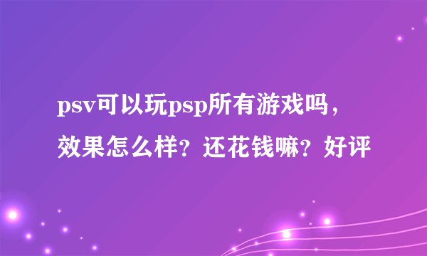 psv可以玩psp所有游戏吗，效果怎么样？还花钱嘛？好评