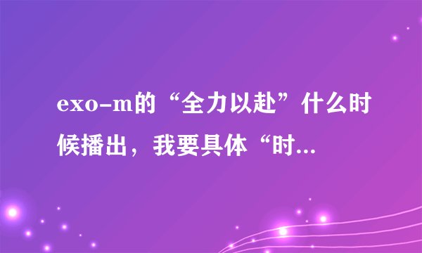 exo-m的“全力以赴”什么时候播出，我要具体“时间，日期”