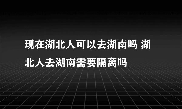 现在湖北人可以去湖南吗 湖北人去湖南需要隔离吗