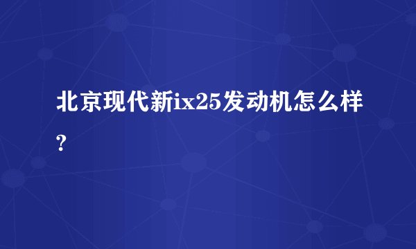 北京现代新ix25发动机怎么样?