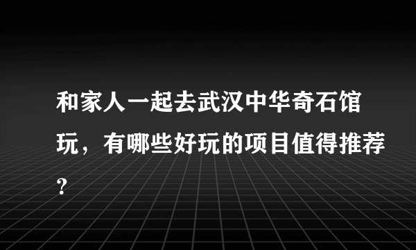 和家人一起去武汉中华奇石馆玩，有哪些好玩的项目值得推荐？