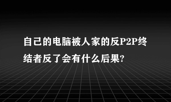 自己的电脑被人家的反P2P终结者反了会有什么后果?