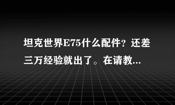 坦克世界E75什么配件？还差三万经验就出了。在请教一下哈，E75玩法跟虎王类似吗？我觉得虎王八级房