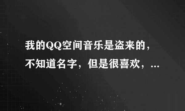 我的QQ空间音乐是盗来的，不知道名字，但是很喜欢，哪位能告诉我？
