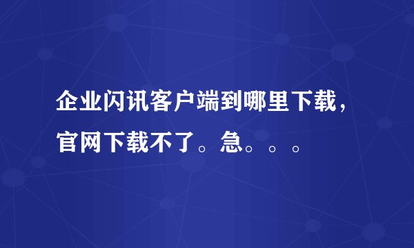 企业闪讯客户端到哪里下载，官网下载不了。急。。。