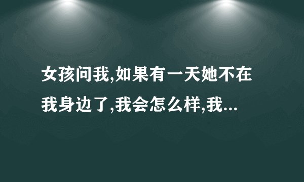 女孩问我,如果有一天她不在我身边了,我会怎么样,我真的好爱他，我追的她，现在还不是我女朋友。