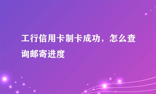 工行信用卡制卡成功，怎么查询邮寄进度