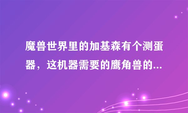 魔兽世界里的加基森有个测蛋器，这机器需要的鹰角兽的蛋去哪里弄？
