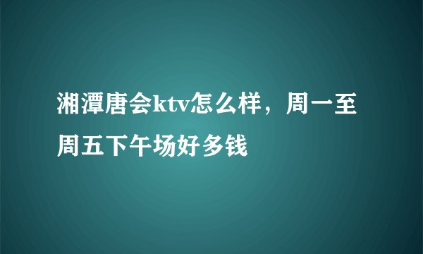 湘潭唐会ktv怎么样，周一至周五下午场好多钱