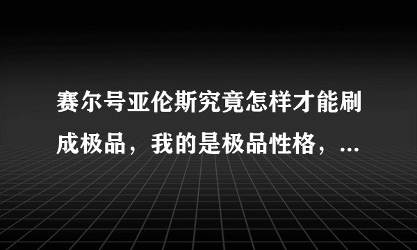赛尔号亚伦斯究竟怎样才能刷成极品，我的是极品性格，练了很多次都不是极品，求各位帮忙！！！！！！！！