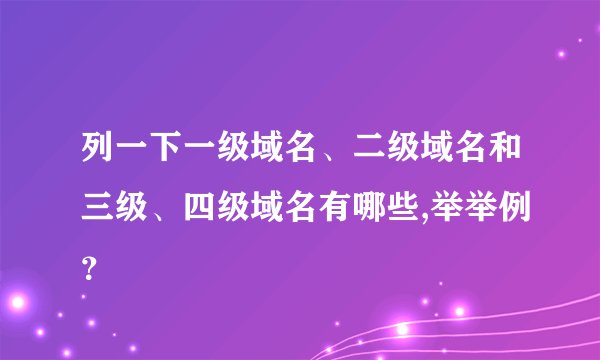 列一下一级域名、二级域名和三级、四级域名有哪些,举举例？