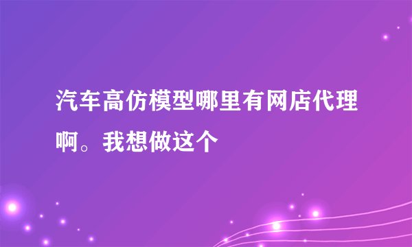 汽车高仿模型哪里有网店代理啊。我想做这个