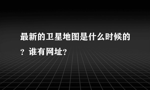 最新的卫星地图是什么时候的？谁有网址？