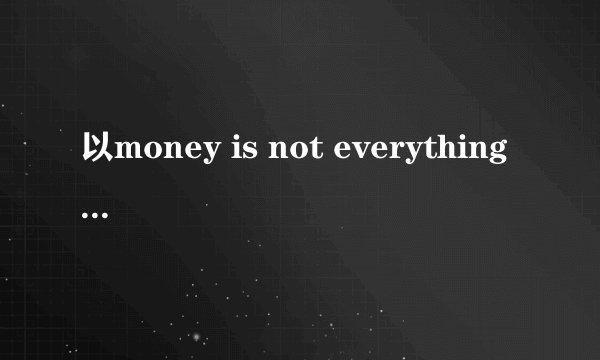 以money is not everything 写一篇英语作文，字数120，不要复制粘贴，达人现场做一篇给我，谢谢！