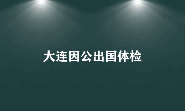 大连因公出国体检