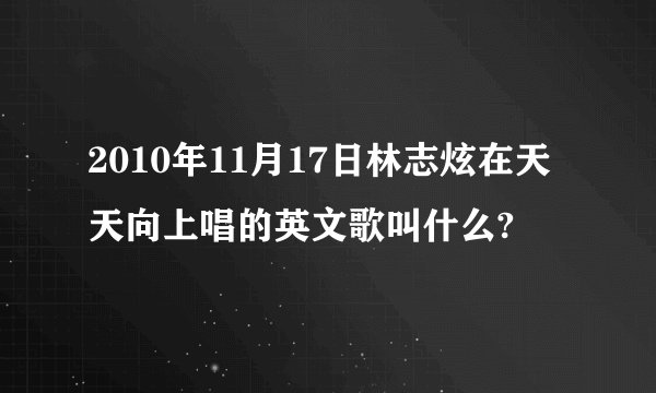2010年11月17日林志炫在天天向上唱的英文歌叫什么?