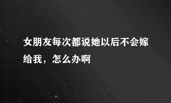 女朋友每次都说她以后不会嫁给我，怎么办啊