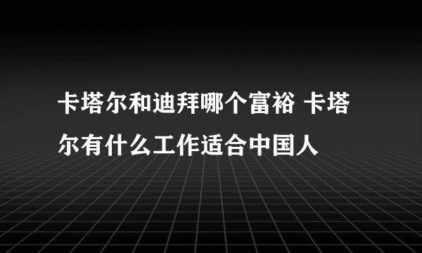 卡塔尔和迪拜哪个富裕 卡塔尔有什么工作适合中国人